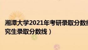 湘潭大学2021年考研录取分数线（实时快讯湘潭大学历年研究生录取分数线）