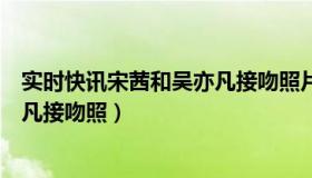 实时快讯宋茜和吴亦凡接吻照片视频（实时快讯宋茜和吴亦凡接吻照）