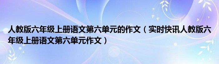 语文六年级人教版第六单元作文 人教版六年级语文第六单元作文