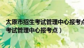 太原市招生考试管理中心报考点地址（实时快讯太原市招生考试管理中心报考点）