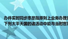 办件实时同步率是指原则上业务办理后多少分钟进入办件库（实时快讯下列太平天国的诸活动中能与当时世界历史潮流同步的是）