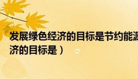 发展绿色经济的目标是节约能源资源（实时快讯发展绿色经济的目标是）