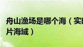 舟山渔场是哪个海（实时快讯舟山渔场位于哪片海域）