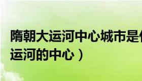 隋朝大运河中心城市是什么（实时快讯隋朝大运河的中心）