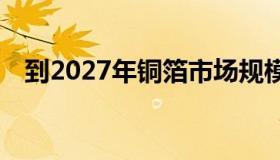 到2027年铜箔市场规模将达到103亿美元