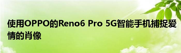 使用OPPO的Reno6 Pro 5G智能手机捕捉爱情的肖像