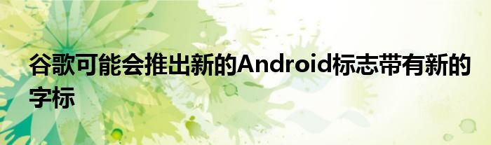 谷歌可能会推出新的Android标志带有新的字标